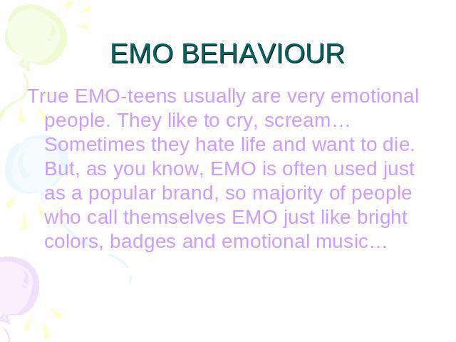 EMO BEHAVIOUR True EMO-teens usually are very emotional people. They like to cry, scream… Sometimes they hate life and want to die. But, as you know, EMO is often used just as a popular brand, so majority of people who call themselves EMO just like …