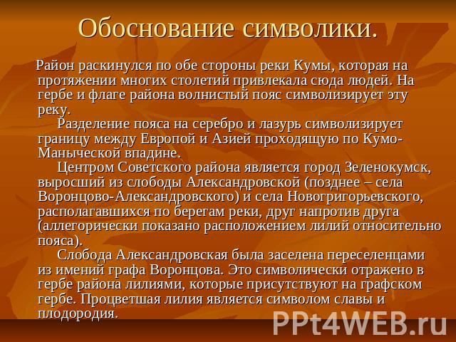 Обоснование символики. Район раскинулся по обе стороны реки Кумы, которая на протяжении многих столетий привлекала сюда людей. На гербе и флаге района волнистый пояс символизирует эту реку.     Разделение пояса на серебро и лазурь символизирует гран…