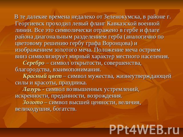 В те далекие времена недалеко от Зеленокумска, в районе г. Георгиевск проходил левый фланг Кавказской военной линии. Все это символически отражено в гербе и флаге района диагональным разделением герба (аналогично по цветовому решению гербу графа Вор…