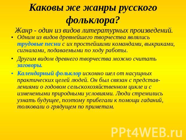 Каковы же жанры русского фольклора? Жанр - один из видов литературных произведений. Одним из видов древнейшего творчества являлись трудовые песни с их простейшими командами, выкриками, сигналами, подаваемыми по ходу работы. Другим видом древнего тво…