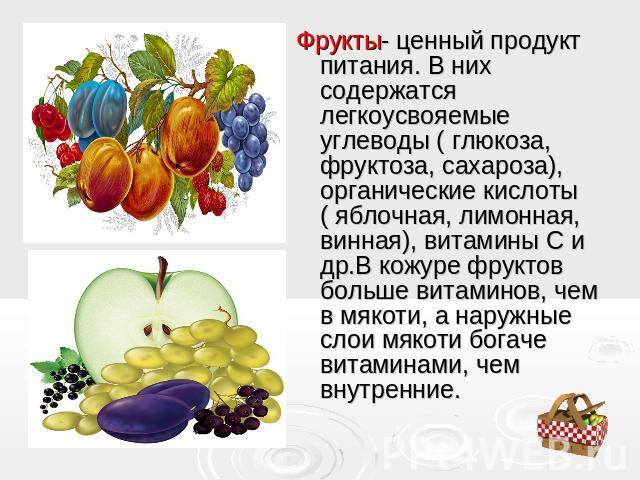Фрукты- ценный продукт питания. В них содержатся легкоусвояемые углеводы ( глюкоза, фруктоза, сахароза), органические кислоты ( яблочная, лимонная, винная), витамины С и др.В кожуре фруктов больше витаминов, чем в мякоти, а наружные слои мякоти бога…