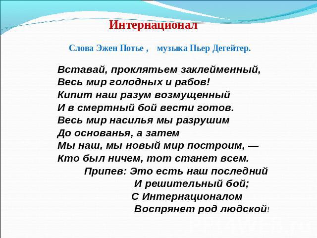 Интернационал Слова Эжен Потье , музыка Пьер Дегейтер.Вставай, проклятьем заклейменный,Весь мир голодных и рабов!Кипит наш разум возмущенныйИ в смертный бой вести готов.Весь мир насилья мы разрушимДо основанья, а затемМы наш, мы новый мир построим, …