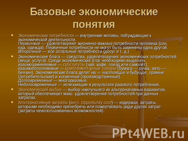 Базовые экономические понятия Экономические потребности — внутренние мотивы, побуждающие к экономической деятельности.Первичные — удовлетворяют жизненно-важные потребности человека (сон, еда, одежда). Первичные потребности не могут быть заменены одн…