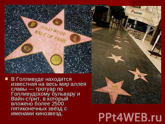 В Голливуде находится известная на весь мир аллея славы — тротуар по Голливудскому бульвару и Вайн-стрит, в который вложено более 2500 пятиконечных звёзд с именами кинозвезд.