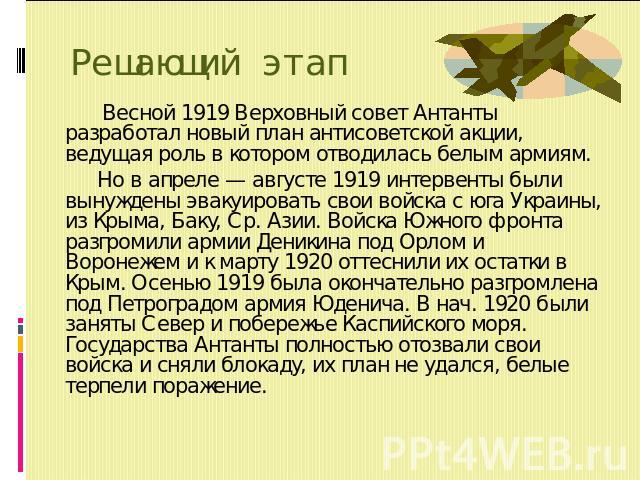 Решающий этап Весной 1919 Верховный совет Антанты разработал новый план антисоветской акции, ведущая роль в котором отводилась белым армиям. Но в апреле — августе 1919 интервенты были вынуждены эвакуировать свои войска с юга Украины, из Крыма, Баку,…