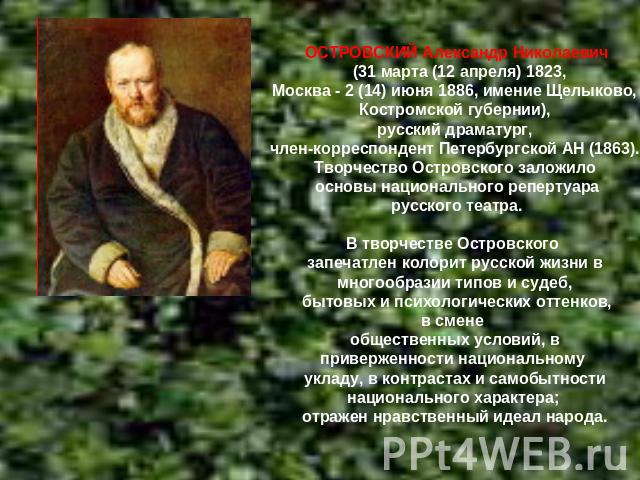 ОСТРОВСКИЙ Александр Николаевич (31 марта (12 апреля) 1823,Москва - 2 (14) июня 1886, имение Щелыково, Костромской губернии), русский драматург, член-корреспондент Петербургской АН (1863). Творчество Островского заложило основы национального реперту…