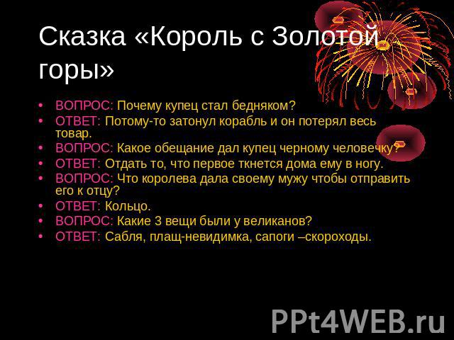 Сказка «Король с Золотой горы» ВОПРОС: Почему купец стал бедняком?ОТВЕТ: Потому-то затонул корабль и он потерял весь товар.ВОПРОС: Какое обещание дал купец черному человечку?ОТВЕТ: Отдать то, что первое ткнется дома ему в ногу.ВОПРОС: Что королева д…