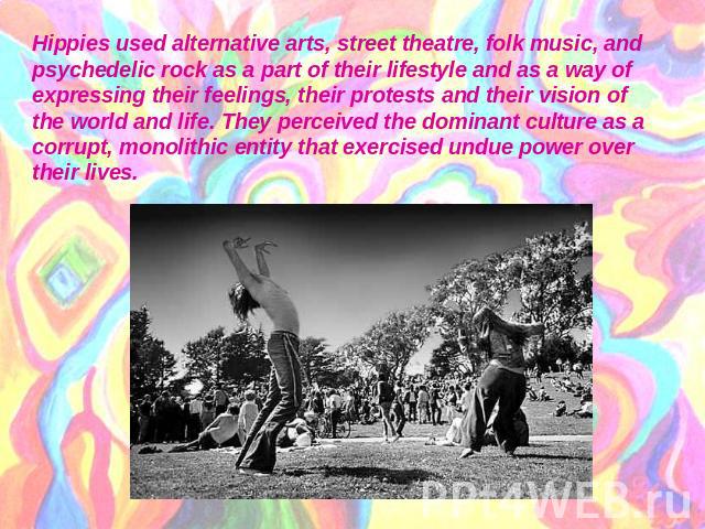Hippies used alternative arts, street theatre, folk music, and psychedelic rock as a part of their lifestyle and as a way of expressing their feelings, their protests and their vision of the world and life. They perceived the dominant culture as a c…
