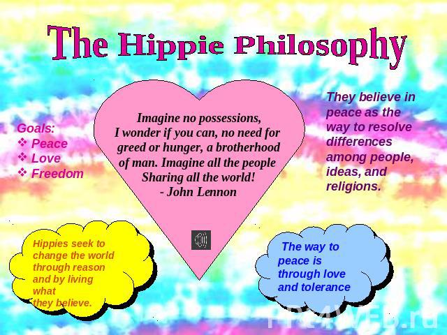 The Hippie PhilosophyGoals: Peace Love FreedomHippies seek to change the world through reason and by living what they believe.Imagine no possessions,I wonder if you can, no need for greed or hunger, a brotherhoodof man. Imagine all the people Sharin…