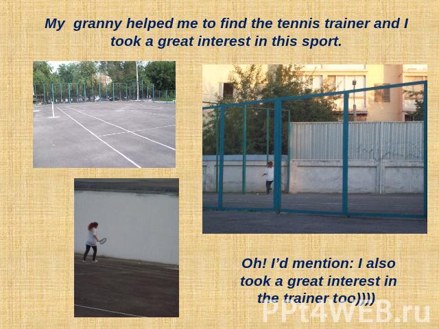 My granny helped me to find the tennis trainer and I took a great interest in this sport. Oh! I’d mention: I also took a great interest in the trainer too))))