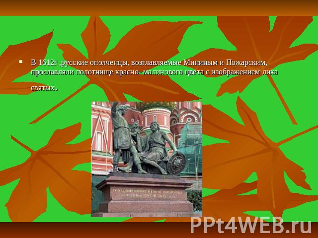 В 1612г ,русские ополченцы, возглавляемые Мининым и Пожарским, прославляли полотнище красно- малинового цвета с изображением лика святых.