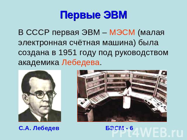 Первые ЭВМ В СССР первая ЭВМ – МЭСМ (малая электронная счётная машина) была создана в 1951 году под руководством академика Лебедева.С.А. ЛебедевБЭСМ - 6