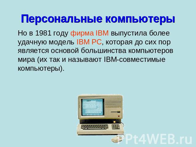 Персональные компьютеры Но в 1981 году фирма IBM выпустила более удачную модель IBM PC, которая до сих пор является основой большинства компьютеров мира (их так и называют IBM-совместимые компьютеры).