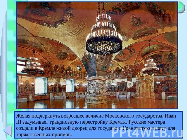 Желая подчеркнуть возросшее величие Московского государства, Иван III задумывает грандиозную перестройку Кремля. Русские мастера создали в Кремле жилой дворец для государя и Грановитую палату для торжественных приемов.