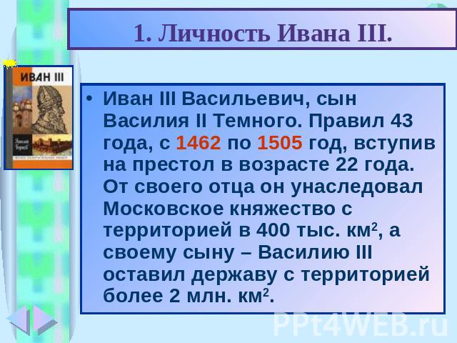 1. Личность Ивана III. Иван III Васильевич, сын Василия II Темного. Правил 43 года, с 1462 по 1505 год, вступив на престол в возрасте 22 года. От своего отца он унаследовал Московское княжество с территорией в 400 тыс. км2, а своему сыну – Василию I…