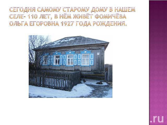 Сегодня самому старому дому в нашем селе- 110 лет, в нём живёт Фомичёва Ольга Егоровна 1927 года рождения.