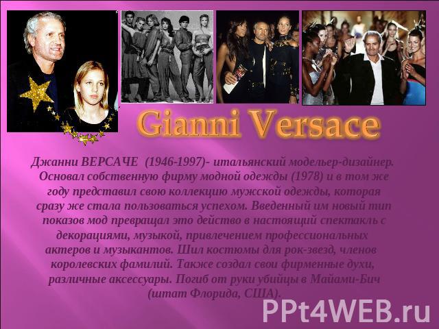Gianni VersaceДжанни ВЕРСАЧЕ (1946-1997)- итальянский модельер-дизайнер. Основал собственную фирму модной одежды (1978) и в том же году представил свою коллекцию мужской одежды, которая сразу же стала пользоваться успехом. Введенный им новый тип пок…