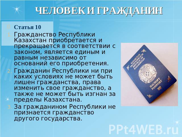ЧЕЛОВЕК И ГРАЖДАНИН Статья 10 Гражданство Республики Казахстан приобретается и прекращается в соответствии с законом, является единым и равным независимо от оснований его приобретения. Гражданин Республики ни при каких условиях не может быть лишен г…