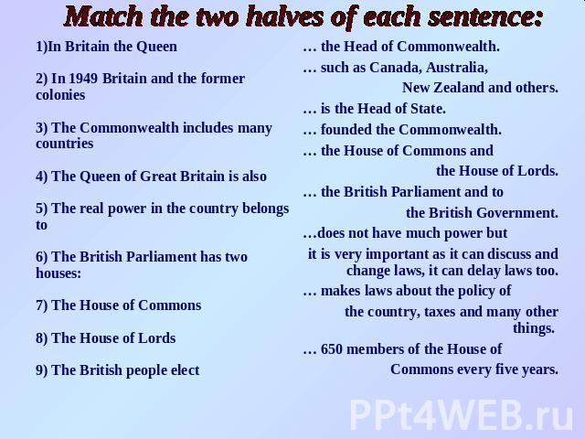 Match the two halves of each sentence:In Britain the Queen2) In 1949 Britain and the former colonies3) The Commonwealth includes many countries4) The Queen of Great Britain is alsо5) The real power in the country belongs to6) The British Parliament …