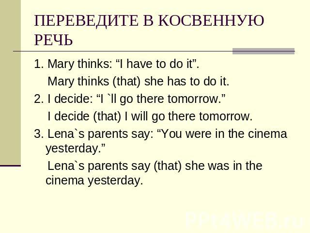 ПЕРЕВЕДИТЕ В КОСВЕННУЮ РЕЧЬ 1. Mary thinks: “I have to do it”. Mary thinks (that) she has to do it.2. I decide: “I `ll go there tomorrow.” I decide (that) I will go there tomorrow.3. Lena`s parents say: “You were in the cinema yesterday.” Lena`s par…