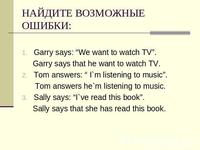 НАЙДИТЕ ВОЗМОЖНЫЕ ОШИБКИ: Garry says: “We want to watch TV”. Garry says that he want to watch TV.Tom answers: “ I`m listening to music”. Tom answers he`m listening to music.Sally says: “I`ve read this book”. Sally says that she has read this book.