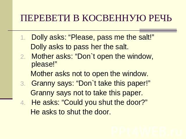 ПЕРЕВЕТИ В КОСВЕННУЮ РЕЧЬ Dolly asks: “Please, pass me the salt!” Dolly asks to pass her the salt.Mother asks: “Don`t open the window, please!” Mother asks not to open the window.Granny says: “Don`t take this paper!” Granny says not to take this pap…