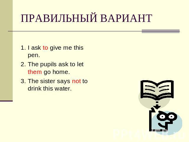 ПРАВИЛЬНЫЙ ВАРИАНТ 1. I ask to give me this pen.2. The pupils ask to let them go home.3. The sister says not to drink this water.