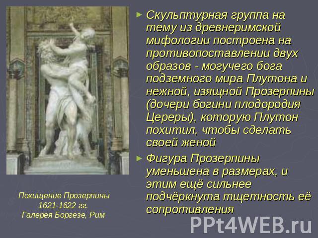 Скульптурная группа на тему из древнеримской мифологии построена на противопоставлении двух образов - могучего бога подземного мира Плутона и нежной, изящной Прозерпины (дочери богини плодородия Цереры), которую Плутон похитил, чтобы сделать своей ж…
