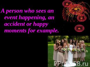A person who sees an event happening, an accident or happy moments for example.