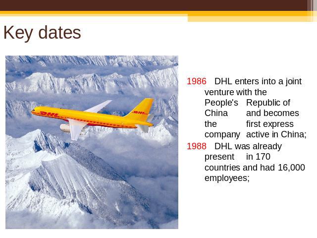 Key dates 1986 DHL enters into a joint venture with the People's Republic of China and becomes the first express company active in China;1988 DHL was already presentin 170 countries and had 16,000 employees;