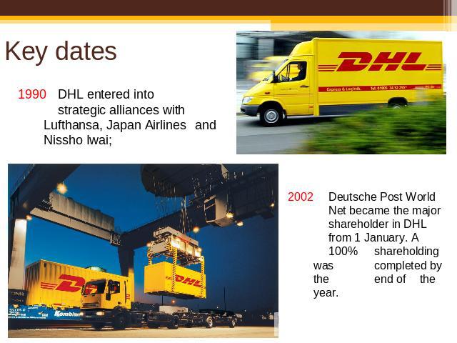 Key dates 1990DHL entered into strategic alliances with Lufthansa, Japan Airlines and Nissho Iwai; 2002 Deutsche Post World Net became the major shareholder in DHL from 1 January. A 100% shareholding was completed by the end of the year.