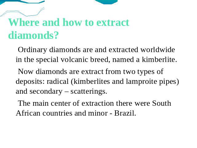 Where and how to extract diamonds? Ordinary diamonds are and extracted worldwide in the special volcanic breed, named a kimberlite. Now diamonds are extract from two types of deposits: radical (kimberlites and lamproite pipes) and secondary – scatte…