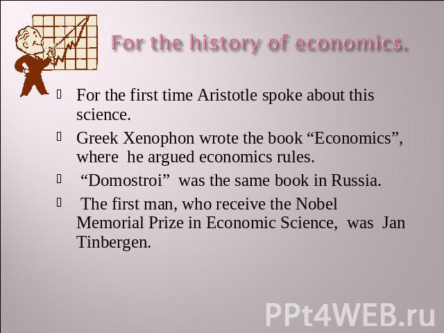 For the history of economics. For the first time Aristotle spoke about this science.Greek Xenophon wrote the book “Economics”, where he argued economics rules. “Domostroi” was the same book in Russia. The first man, who receive the Nobel Memorial Pr…