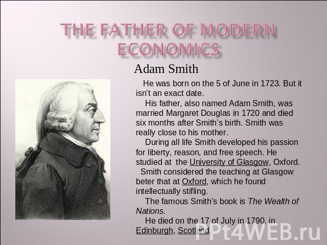 The Father of modern economics He was born on the 5 of June in 1723. But it isn’t an exact date. His father, also named Adam Smith, was married Margaret Douglas in 1720 and died six months after Smith’s birth. Smith was really close to his mother. D…