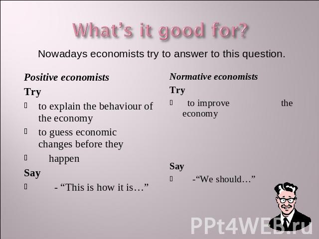 What’s it good for? Nowadays economists try to answer to this question. Positive economistsTryto explain the behaviour of the economyto guess economic changes before they happenSay - “This is how it is…” Normative economistsTry to improve the econom…