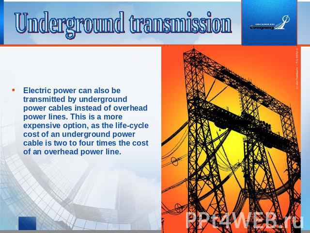 Underground transmission Electric power can also be transmitted by underground power cables instead of overhead power lines. This is a more expensive option, as the life-cycle cost of an underground power cable is two to four times the cost of an ov…