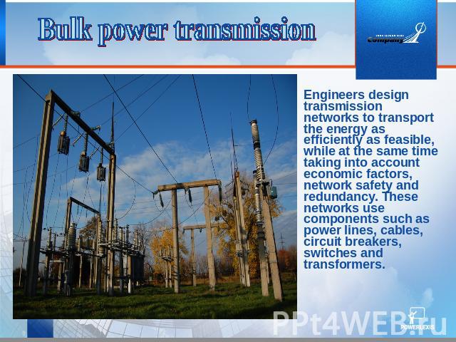 Bulk power transmission Engineers design transmission networks to transport the energy as efficiently as feasible, while at the same time taking into account economic factors, network safety and redundancy. These networks use components such as powe…