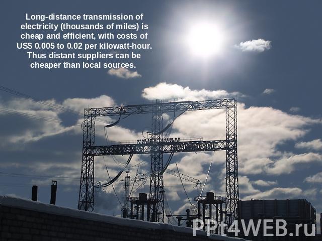 Long-distance transmission of electricity (thousands of miles) is cheap and efficient, with costs of US$ 0.005 to 0.02 per kilowatt-hour. Thus distant suppliers can be cheaper than local sources.