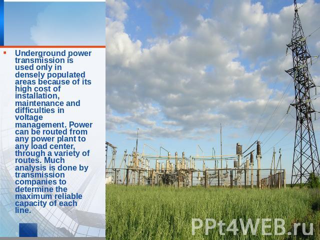 Underground power transmission is used only in densely populated areas because of its high cost of installation, maintenance and difficulties in voltage management. Power can be routed from any power plant to any load center, through a variety of ro…
