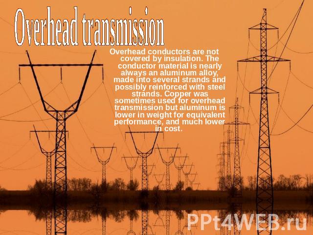 Overhead transmission Overhead conductors are not covered by insulation. The conductor material is nearly always an aluminum alloy, made into several strands and possibly reinforced with steel strands. Copper was sometimes used for overhead transmis…