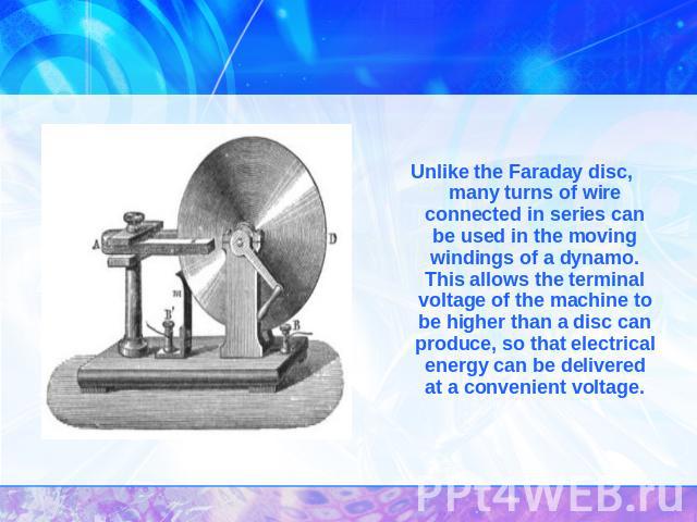 Unlike the Faraday disc, many turns of wire connected in series can be used in the moving windings of a dynamo. This allows the terminal voltage of the machine to be higher than a disc can produce, so that electrical energy can be delivered at a con…