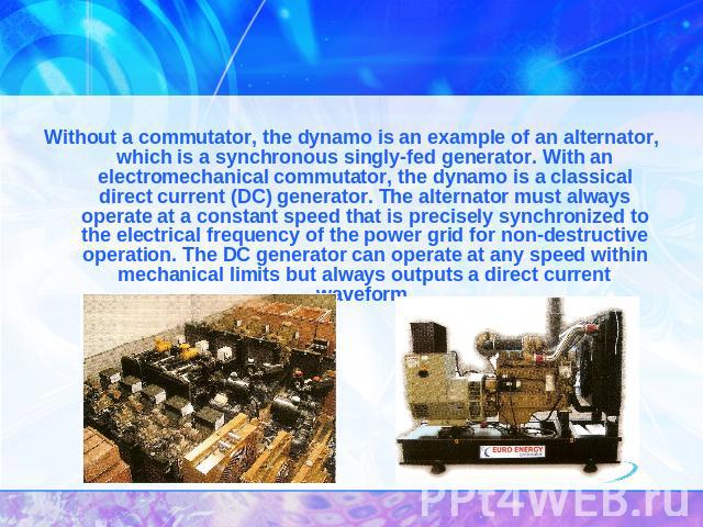 Without a commutator, the dynamo is an example of an alternator, which is a synchronous singly-fed generator. With an electromechanical commutator, the dynamo is a classical direct current (DC) generator. The alternator must always operate at a cons…