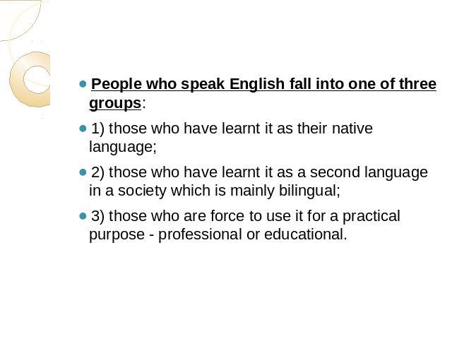People who speak English fall into one of three groups: 1) those who have learnt it as their native language;2) those who have learnt it as a second language in a society which is mainly bilingual;3) those who are force to use it for a practical pur…