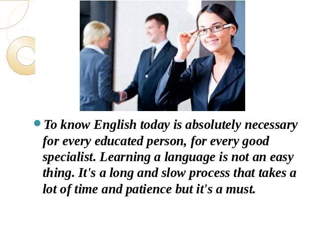 To know English today is absolutely necessary for every educated person, for every good specialist. Learning a language is not an easy thing. It's a long and slow process that takes a lot of time and patience but it's a must.lot of time and patience…