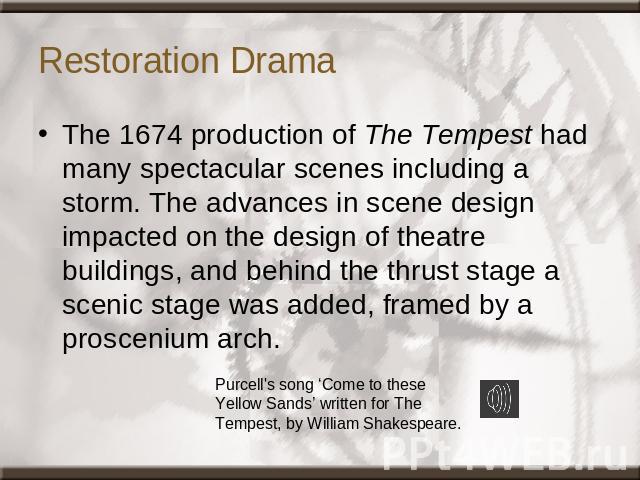 Restoration Drama The 1674 production of The Tempest had many spectacular scenes including a storm. The advances in scene design impacted on the design of theatre buildings, and behind the thrust stage a scenic stage was added, framed by a prosceniu…