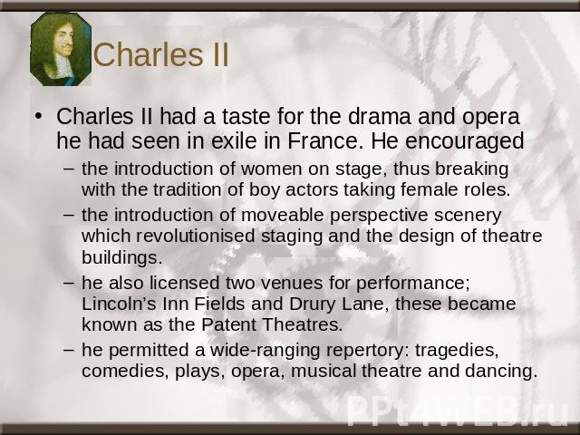 Charles II Charles II had a taste for the drama and opera he had seen in exile in France. He encouraged the introduction of women on stage, thus breaking with the tradition of boy actors taking female roles. the introduction of moveable perspective …