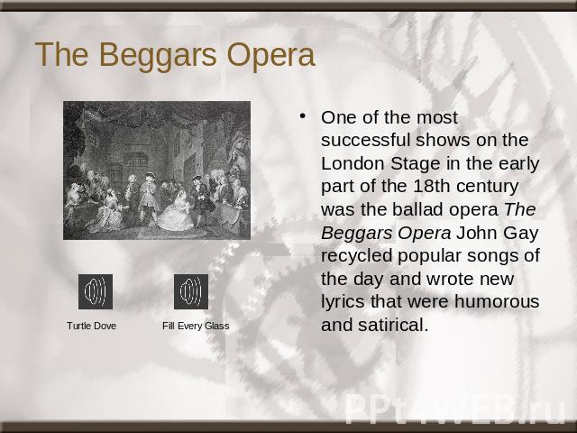 The Beggars Opera One of the most successful shows on the London Stage in the early part of the 18th century was the ballad opera The Beggars Opera John Gay recycled popular songs of the day and wrote new lyrics that were humorous and satirical. Tur…