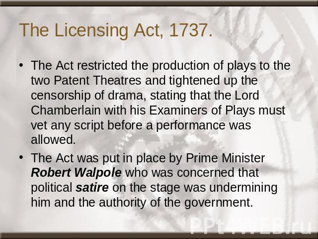 The Licensing Act, 1737. The Act restricted the production of plays to the two Patent Theatres and tightened up the censorship of drama, stating that the Lord Chamberlain with his Examiners of Plays must vet any script before a performance was allow…