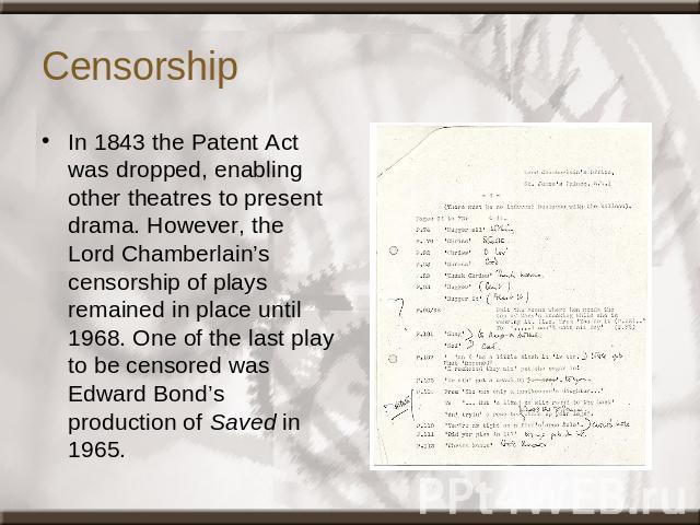 Censorship In 1843 the Patent Act was dropped, enabling other theatres to present drama. However, the Lord Chamberlain’s censorship of plays remained in place until 1968. One of the last play to be censored was Edward Bond’s production of Saved in 1965.