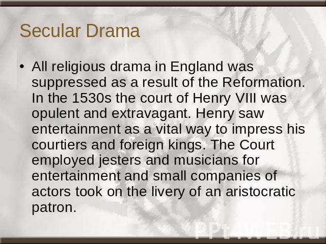 Secular Drama All religious drama in England was suppressed as a result of the Reformation. In the 1530s the court of Henry VIII was opulent and extravagant. Henry saw entertainment as a vital way to impress his courtiers and foreign kings. The Cour…